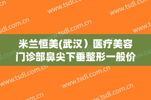 米兰恒美(武汉）医疗美容门诊部鼻尖下垂整形一般价位是多少钱?需要多久恢复?