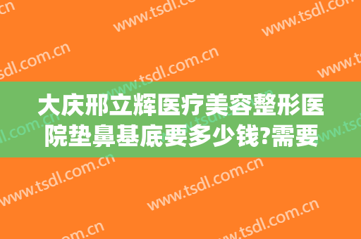 大庆邢立辉医疗美容整形医院垫鼻基底要多少钱?需要多久恢复?(大庆邢立辉医疗美容怎么样)