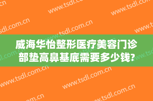 威海华怡整形医疗美容门诊部垫高鼻基底需要多少钱?有哪些优势?(威海华怡整形地址)