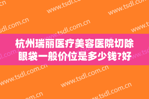 杭州瑞丽医疗美容医院切除眼袋一般价位是多少钱?好不好?(杭州瑞丽整形外科)