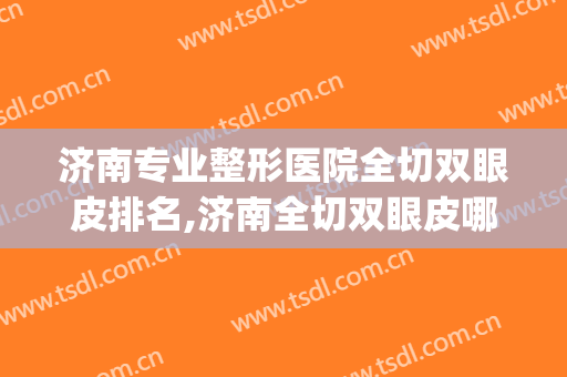 济南专业整形医院全切双眼皮排名,济南全切双眼皮哪里好？(济南哪里割双眼皮)