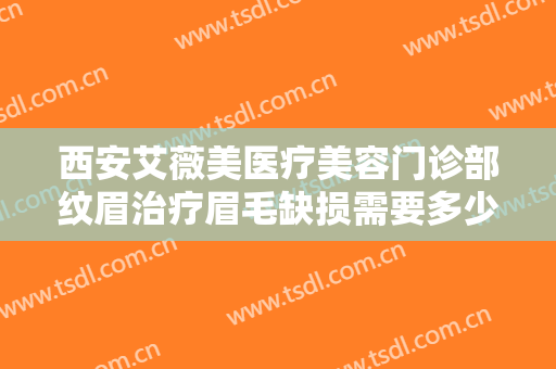 西安艾薇美医疗美容门诊部纹眉治疗眉毛缺损需要多少钱?有哪些优势?