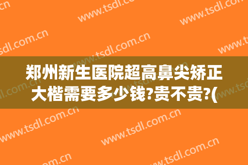 郑州新生医院超高鼻尖矫正大楷需要多少钱?贵不贵?(郑州隆鼻最好的医生)