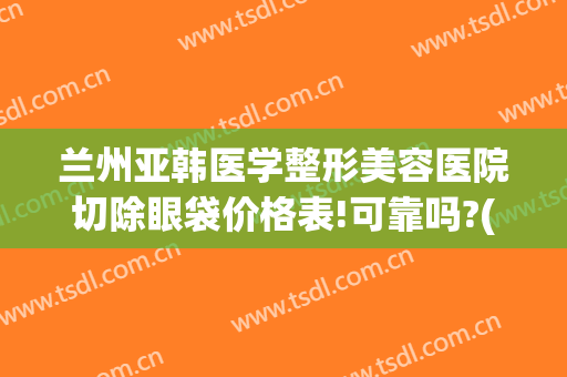 兰州亚韩医学整形美容医院切除眼袋价格表!可靠吗?(亚韩美容医院做眼袋要多少钱?)