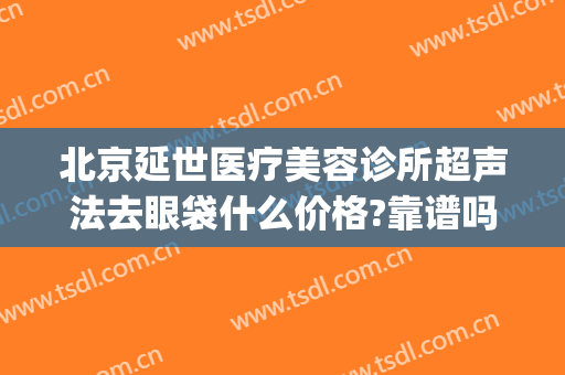 北京延世医疗美容诊所超声法去眼袋什么价格?靠谱吗?(北京三甲医院祛眼袋价格)