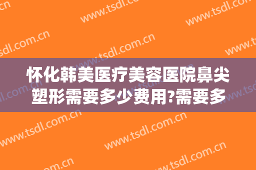 怀化韩美医疗美容医院鼻尖塑形需要多少费用?需要多久恢复?(怀化韩美整形美容医院前台电话)