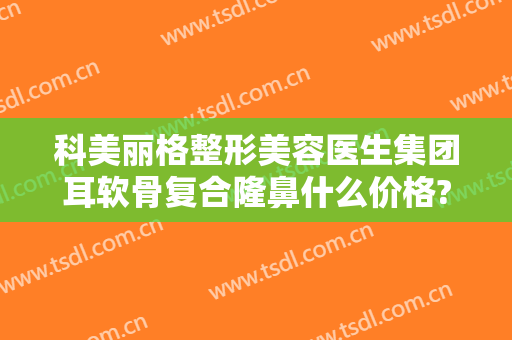 科美丽格整形美容医生集团耳软骨复合隆鼻什么价格?靠谱吗?