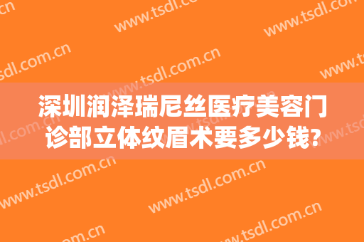深圳润泽瑞尼丝医疗美容门诊部立体纹眉术要多少钱?靠谱吗?(深圳瑞尼丝医疗美容贴吧)