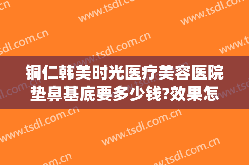 铜仁韩美时光医疗美容医院垫鼻基底要多少钱?效果怎么样?(铜仁韩美时光整形医院怎么样)