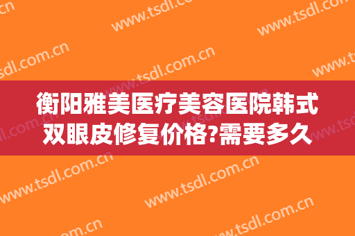 衡阳雅美医疗美容医院韩式双眼皮修复价格?需要多久恢复?(衡阳希美整形医院)