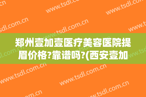 郑州壹加壹医疗美容医院提眉价格?靠谱吗?(西安壹加医疗美容医院是正规的吗?)