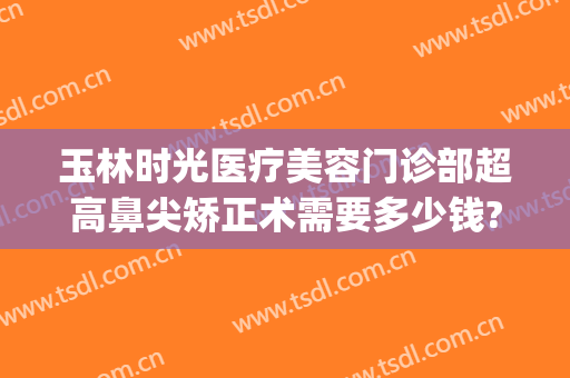 玉林时光医疗美容门诊部超高鼻尖矫正术需要多少钱?可靠吗?(正规医院眼睛整形多少钱)