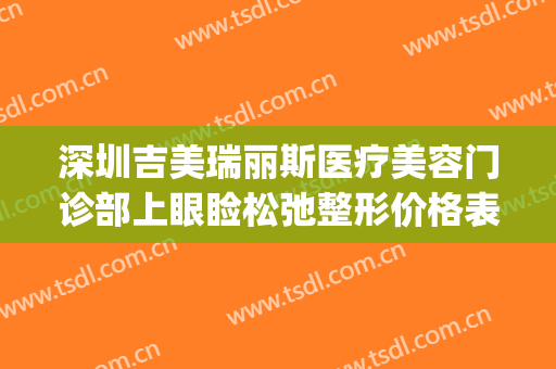 深圳吉美瑞丽斯医疗美容门诊部上眼睑松弛整形价格表!效果怎么样?(深圳吉美瑞丽斯医疗美容机构)