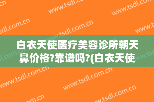 白衣天使医疗美容诊所朝天鼻价格?靠谱吗?(白衣天使医疗美容诊所怎么样)