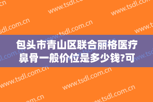 包头市青山区联合丽格医疗鼻骨一般价位是多少钱?可靠吗?(包头丽人整形医院价格表)