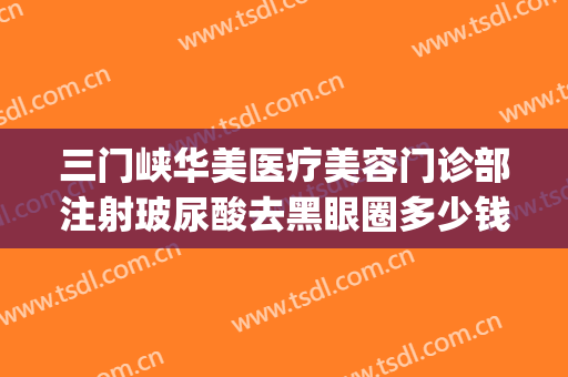 三门峡华美医疗美容门诊部注射玻尿酸去黑眼圈多少钱?效果怎么样?(打玻尿酸去黑眼圈多少钱)