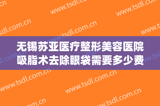 无锡苏亚医疗整形美容医院吸脂术去除眼袋需要多少费用?好不好?(无锡眼袋整形手术)