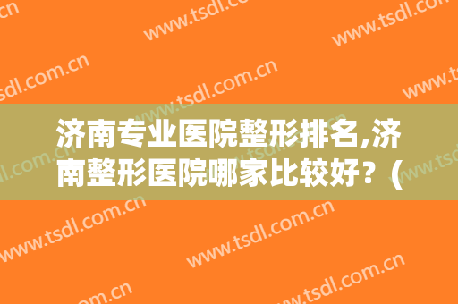 济南专业医院整形排名,济南整形医院哪家比较好？(山东济南整形医院排行)