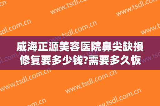 威海正源美容医院鼻尖缺损修复要多少钱?需要多久恢复?(一般修复鼻尖多少钱)