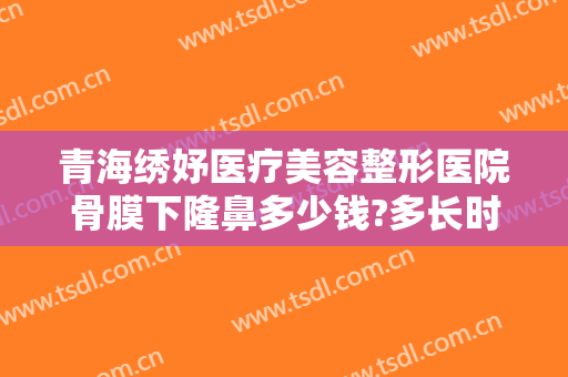 青海绣妤医疗美容整形医院骨膜下隆鼻多少钱?多长时间恢复?