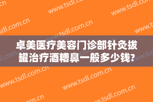 卓美医疗美容门诊部针灸拔罐治疗酒糟鼻一般多少钱?好不好?