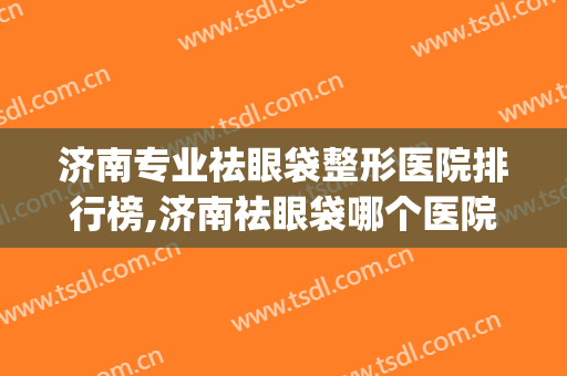 济南专业祛眼袋整形医院排行榜,济南祛眼袋哪个医院好？(济南割眼袋三甲医院)
