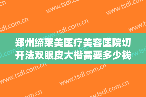 郑州缔莱美医疗美容医院切开法双眼皮大楷需要多少钱?好不好?(郑州缔莱美是正规医院吗)