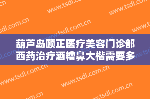 葫芦岛颐正医疗美容门诊部西药治疗酒糟鼻大楷需要多少钱?怎么样?