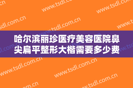 哈尔滨丽珍医疗美容医院鼻尖扁平整形大楷需要多少费用?需要多久恢复?