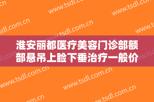 淮安丽都医疗美容门诊部额部悬吊上睑下垂治疗一般价位是多少费用?靠谱吗?