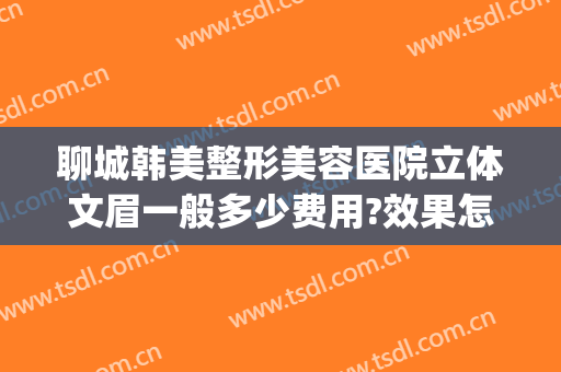 聊城韩美整形美容医院立体文眉一般多少费用?效果怎么样?(聊城韩美整形医院简介)