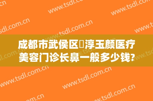 成都市武侯区渼淳玉颜医疗美容门诊长鼻一般多少钱?有哪些优势?(渼淳玉颜整形是正规医院吗)