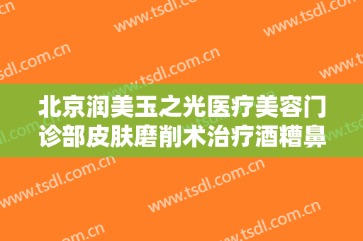 北京润美玉之光医疗美容门诊部皮肤磨削术治疗酒糟鼻什么价格?靠谱吗?