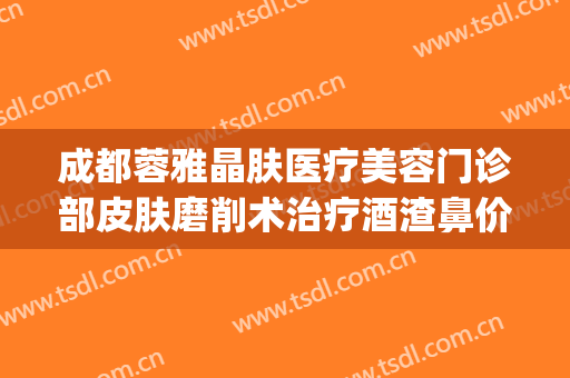 成都蓉雅晶肤医疗美容门诊部皮肤磨削术治疗酒渣鼻价钱?怎么样?(成都蓉雅晶肤整形医院)