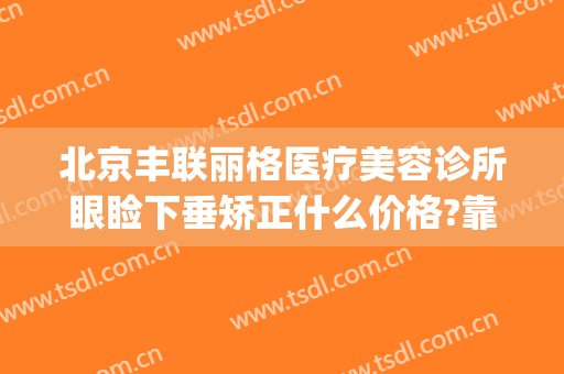 北京丰联丽格医疗美容诊所眼睑下垂矫正什么价格?靠谱吗?(北京哪家医院做眼睑下垂手术好)