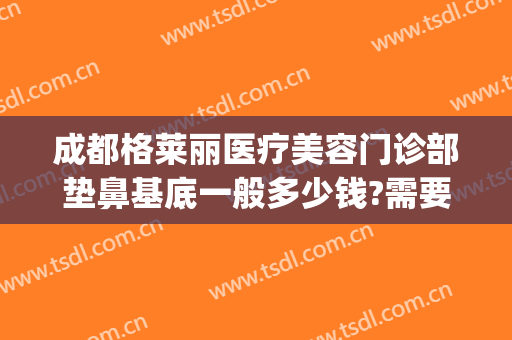 成都格莱丽医疗美容门诊部垫鼻基底一般多少钱?需要多久恢复?(成都格莱丽整形美容院)
