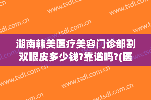 湖南韩美医疗美容门诊部割双眼皮多少钱?靠谱吗?(医美割双眼皮的价格)