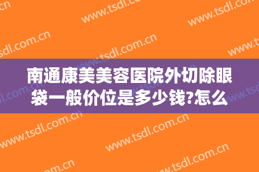 南通康美美容医院外切除眼袋一般价位是多少钱?怎么样?(南通康美医疗整形医院)