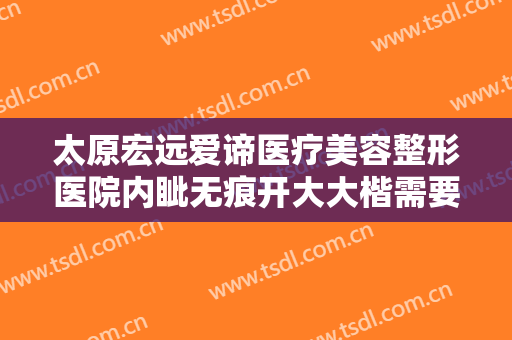 太原宏远爱谛医疗美容整形医院内眦无痕开大大楷需要多少费用?可靠吗?