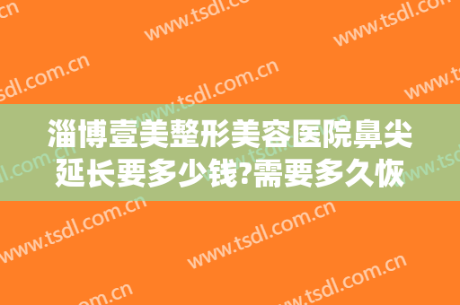 淄博壹美整形美容医院鼻尖延长要多少钱?需要多久恢复?(淄博整形医院费用)