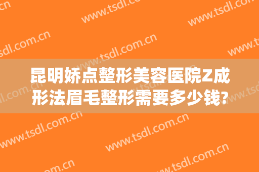 昆明娇点整形美容医院Z成形法眉毛整形需要多少钱?效果怎么样?(昆明娇点整形医院电话)