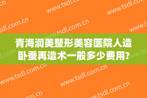 青海润美整形美容医院人造卧蚕再造术一般多少费用?怎么样?(卧蚕整形需要多少钱)