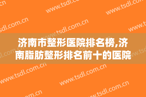济南市整形医院排名榜,济南脂肪整形排名前十的医院(济南最好的三甲整形医院)