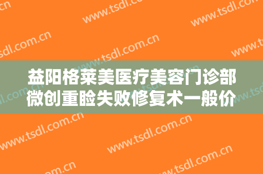 益阳格莱美医疗美容门诊部微创重睑失败修复术一般价位是多少费用?靠谱吗?