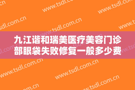九江谐和瑞美医疗美容门诊部眼袋失败修复一般多少费用?多长时间恢复?