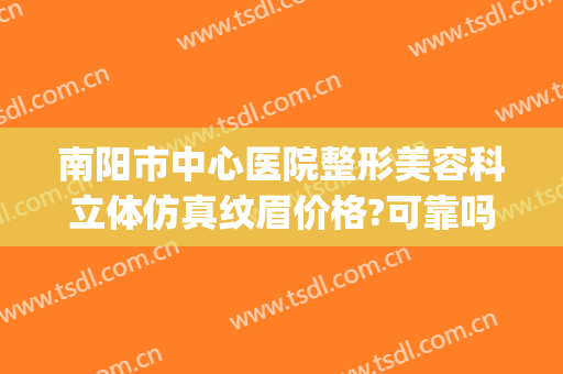 南阳市中心医院整形美容科立体仿真纹眉价格?可靠吗?(南阳中心医院整形外科)