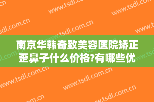 南京华韩奇致美容医院矫正歪鼻子什么价格?有哪些优势?(南京华美整形医院做鼻子怎么样)