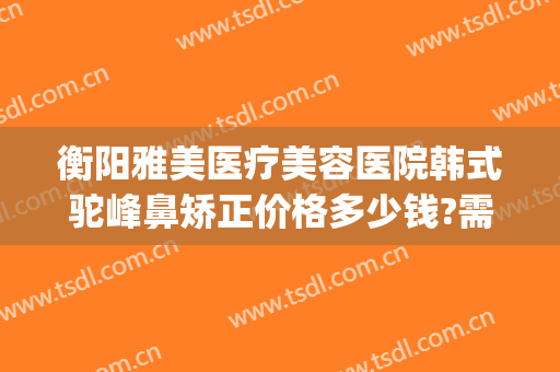 衡阳雅美医疗美容医院韩式驼峰鼻矫正价格多少钱?需要多久恢复?(驼峰鼻矫正费用)