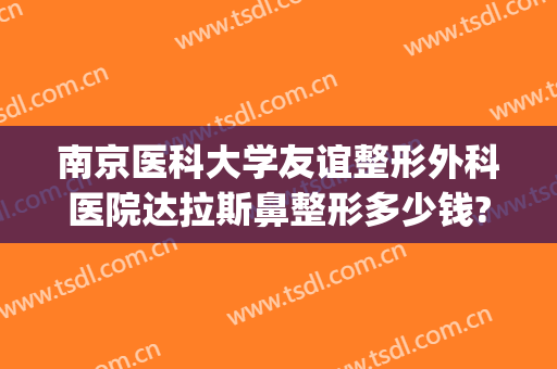 南京医科大学友谊整形外科医院达拉斯鼻整形多少钱?贵不贵?(南京市友谊整形医院)
