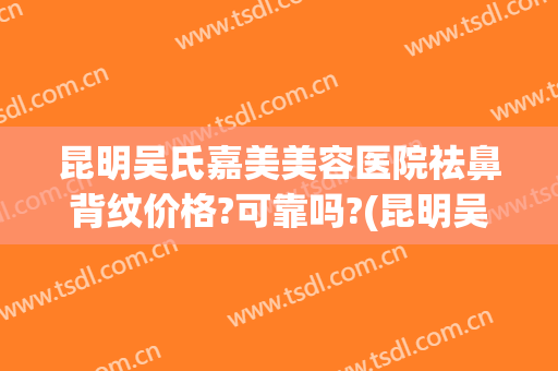 昆明吴氏嘉美美容医院祛鼻背纹价格?可靠吗?(昆明吴氏嘉美做鼻子专业医生有哪些)